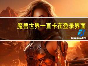 魔兽世界一直卡在登录界面（魔兽世界卡在正在连接）