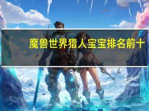 魔兽世界猎人宝宝排名前十（魔兽世界猎人宝宝排名）