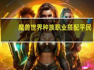 魔兽世界种族职业搭配平民（魔兽世界种族职业搭配）