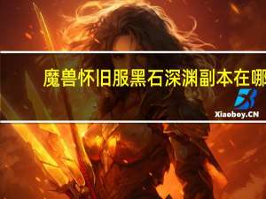 魔兽怀旧服黑石深渊副本在哪（魔兽世界黑石深渊的副本入口在哪里）