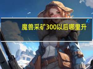 魔兽采矿300以后哪里升（魔兽采矿300以后升级方法）