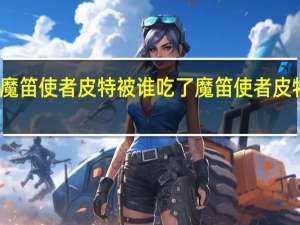 魔笛使者皮特被谁吃了 魔笛使者皮特在哪