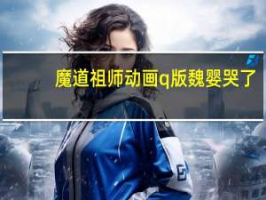 魔道祖师动画q版魏婴哭了（魔道祖师动画第三季）