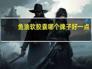 鱼油软胶囊哪个牌子好一点（鱼油软胶囊哪个牌子好）