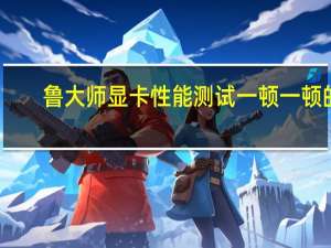鲁大师显卡性能测试一顿一顿的,显得很卡、我刚拆了一次显卡.是不是没安好 显卡游戏性能测试