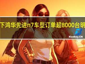 鸿海旗下鸿华先进n7车型订单超8000台明年1月或交车