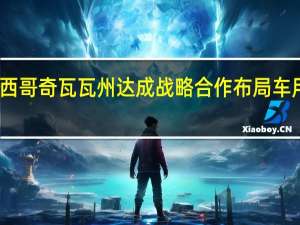 鸿海集团与墨西哥奇瓦瓦州达成战略合作布局车用产业和可再生能源