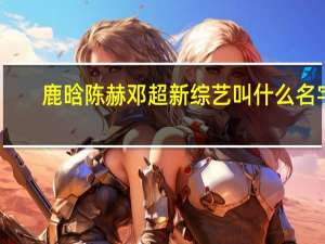 鹿晗陈赫邓超新综艺叫什么名字