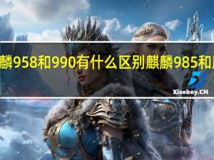 麒麟958和990有什么区别 麒麟985和麒麟990