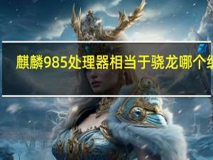 麒麟985处理器相当于骁龙哪个级别（麒麟985处理器相当于骁龙多少）