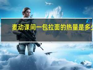 麦动 课间一包拉面的热量是多少