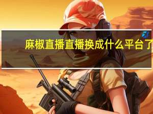 麻椒直播直播换成什么平台了（麻椒直播官网）
