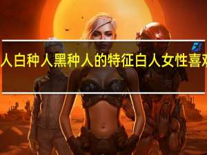 黄种人白种人黑种人的特征 白人女性喜欢黑种人吗
