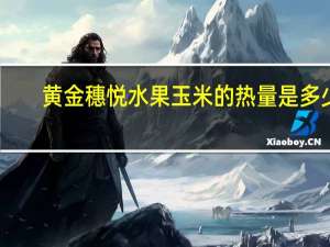 黄金穗悦 水果玉米的热量是多少