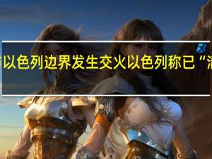 黎巴嫩与以色列边界发生交火以色列称已“清除”不明武装