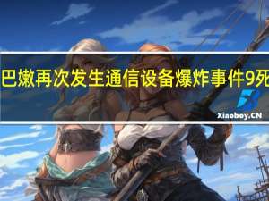 黎巴嫩再次发生通信设备爆炸事件 9死2800伤，真主党誓报复