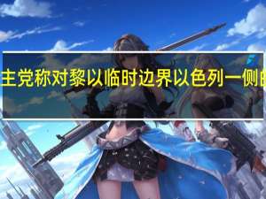 黎巴嫩真主党称对黎以临时边界以色列一侧的地点发动袭击