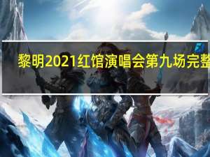 黎明2021红馆演唱会第九场完整版（黎明2021红馆演唱会）
