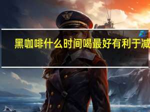 黑咖啡什么时间喝最好有利于减肥（黑咖啡什么时间喝最好）