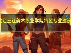 黑龙江三江美术职业学院特色专业建设点有哪些