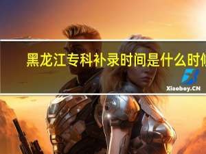 黑龙江专科补录时间是什么时候