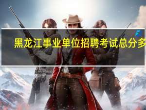 黑龙江事业单位招聘考试总分多少
