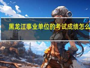 黑龙江事业单位的考试成绩怎么算