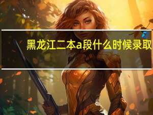 黑龙江二本a段什么时候录取