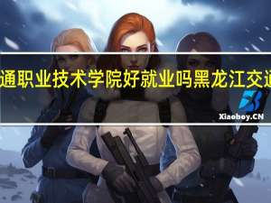黑龙江交通职业技术学院好就业吗 黑龙江交通职业技术学院
