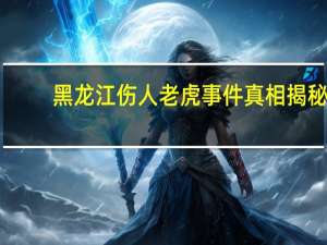 黑龙江伤人老虎事件真相揭秘，不实传闻的澄清