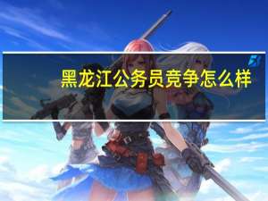 黑龙江公务员竞争怎么样