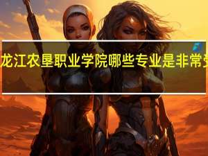 黑龙江农垦职业学院哪些专业是非常受欢迎的