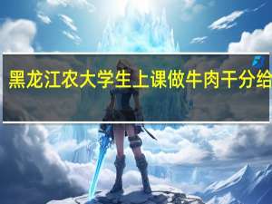 黑龙江农大学生上课做牛肉干分给室友，这些大学生是学什么专业的