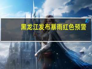 黑龙江发布暴雨红色预警