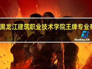 黑龙江建筑职业技术学院王牌专业有哪些
