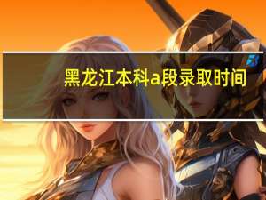 黑龙江本科a段录取时间