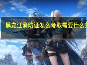 黑龙江消防证怎么考取需要什么条件