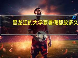 黑龙江的大学寒暑假都放多久，哈尔滨的大学寒暑假一般是什么时候