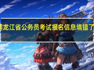 黑龙江省公务员考试报名信息填错了怎么办