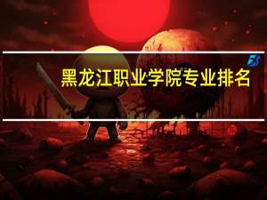 黑龙江职业学院专业排名