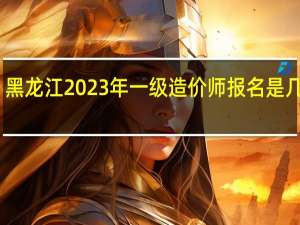 黑龙江2023年一级造价师报名是几月份