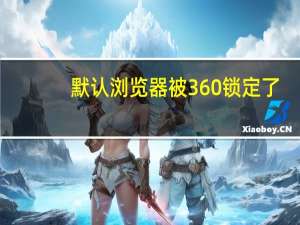 默认浏览器被360锁定了（默认浏览器被360锁定）