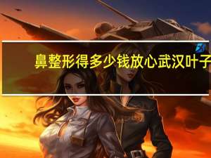 鼻整形得多少钱放心武汉叶子(整形鼻子要多少钱)