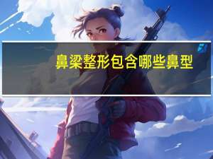 鼻梁整形包含哪些鼻型(鼻综合整形常见项目有哪些)