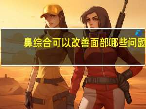 鼻综合可以改善面部哪些问题？鼻综合是什么鼻综合包括哪些