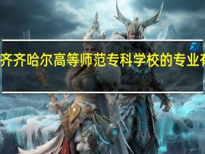 齐齐哈尔高等师范专科学校的专业有哪些