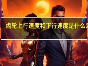 齿轮上行速度和下行速度是什么意思（上行速度和下行速度是什么意思）