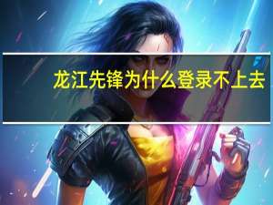 龙江先锋为什么登录不上去（龙江先锋网首页）