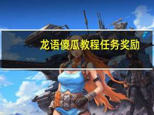 龙语傻瓜教程任务奖励（龙语傻瓜教程任务奖励详情）