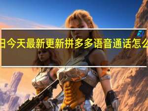 09月06日今天最新更新 拼多多语音通话怎么开通发给客户